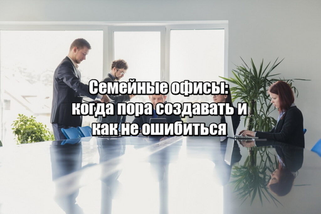 Семейные офисы: когда пора создавать и как не ошибиться
