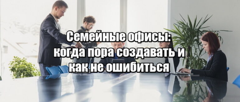 Семейные офисы: когда пора создавать и как не ошибиться
